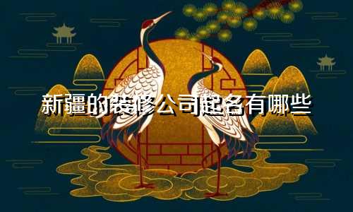 新疆的装修公司起名有哪些