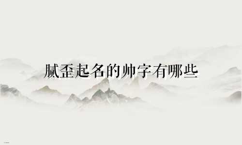 腻歪起名的帅字有哪些