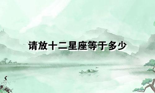 请放十二星座等于多少