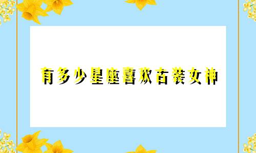 有多少星座喜欢古装女神