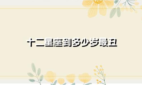 十二星座到多少岁最丑