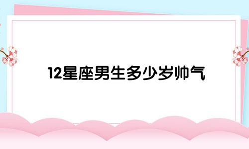 12星座男生多少岁帅气