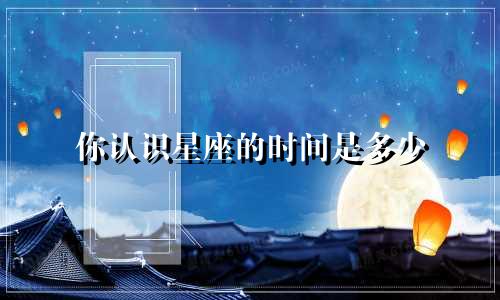 你认识星座的时间是多少