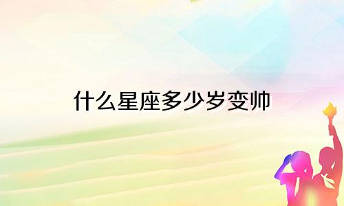 什么星座多少岁变帅