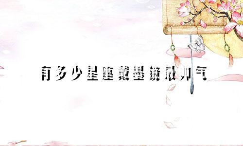 有多少星座戴墨镜最帅气