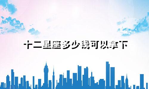 十二星座多少钱可以拿下