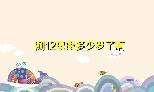 测12星座多少岁了啊