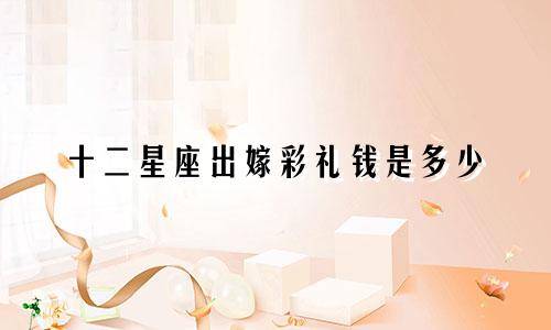 十二星座出嫁彩礼钱是多少