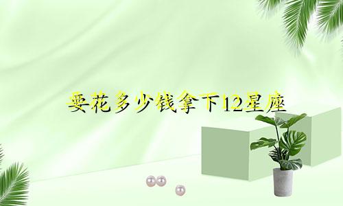 要花多少钱拿下12星座