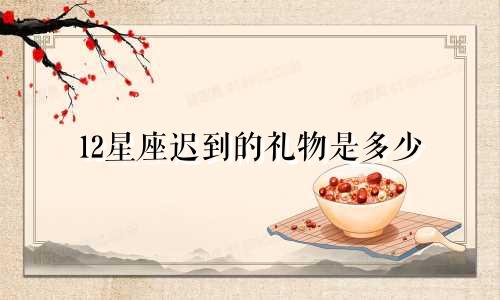 12星座迟到的礼物是多少
