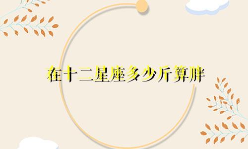 在十二星座多少斤算胖