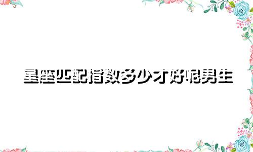 星座匹配指数多少才好呢男生