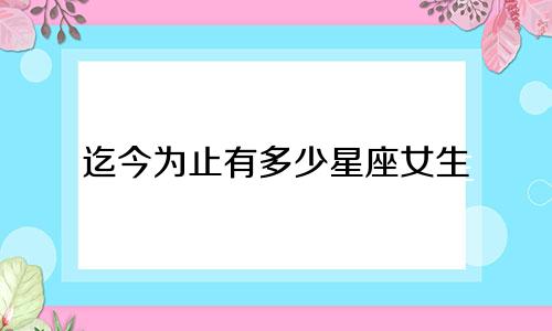 迄今为止有多少星座女生