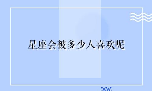 星座会被多少人喜欢呢