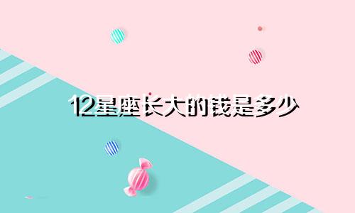 12星座长大的钱是多少