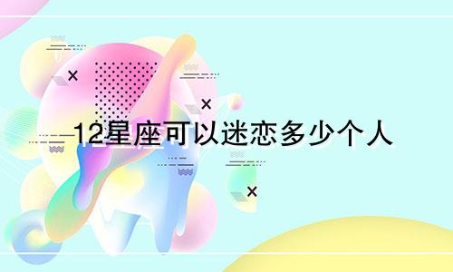 12星座可以迷恋多少个人