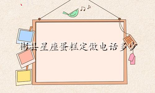 彬县星座蛋糕定做电话多少