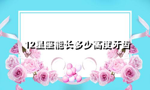 12星座能长多少高度牙齿