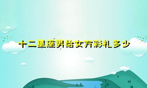 十二星座男给女方彩礼多少