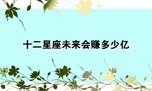 十二星座未来会赚多少亿