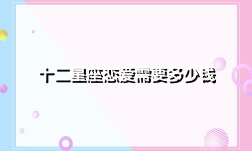 十二星座恋爱需要多少钱