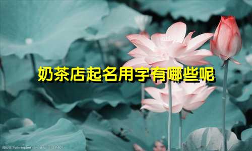 奶茶店起名用字有哪些呢