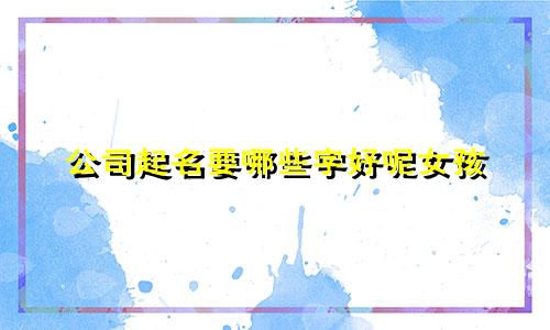 公司起名要哪些字好呢女孩