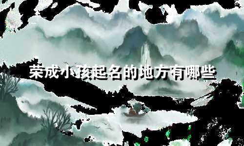 荣成小孩起名的地方有哪些