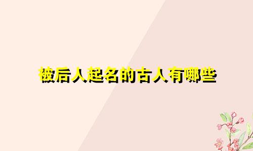 被后人起名的古人有哪些