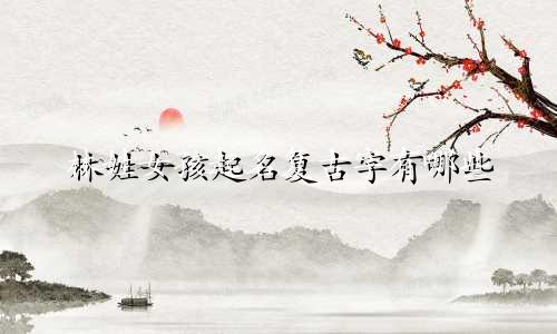 林姓女孩起名复古字有哪些