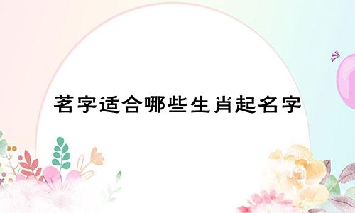 茗字适合哪些生肖起名字