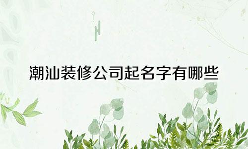 潮汕装修公司起名字有哪些