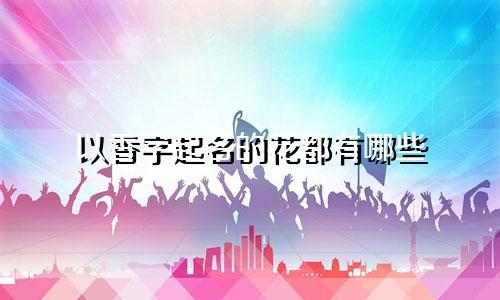 以香字起名的花都有哪些