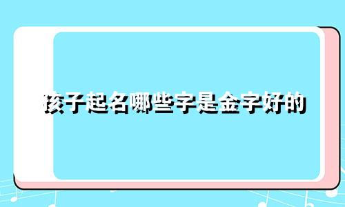 孩子起名哪些字是金字好的