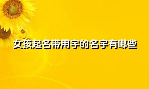 女孩起名带用字的名字有哪些