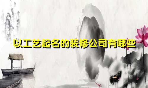 以工艺起名的装修公司有哪些