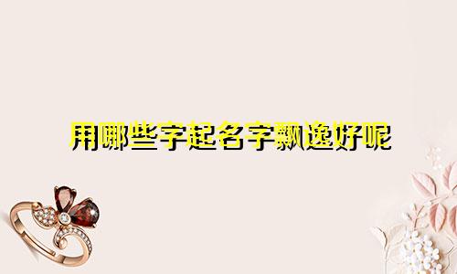 用哪些字起名字飘逸好呢
