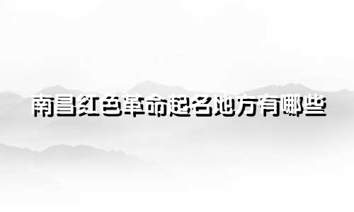 南昌红色革命起名地方有哪些
