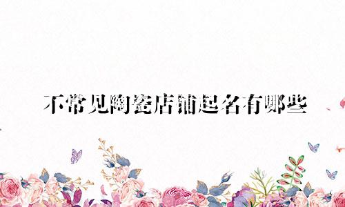 不常见陶瓷店铺起名有哪些