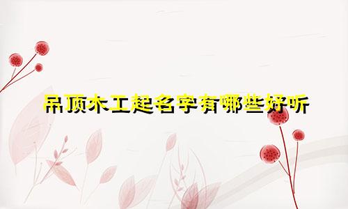 吊顶木工起名字有哪些好听