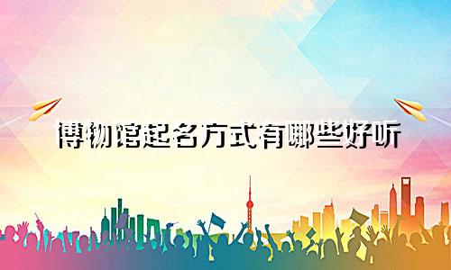 博物馆起名方式有哪些好听