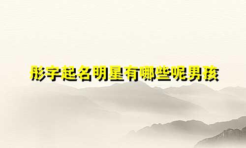 彤字起名明星有哪些呢男孩