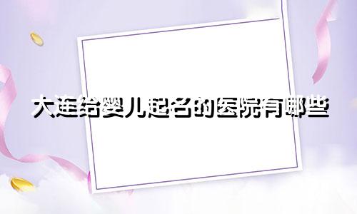 大连给婴儿起名的医院有哪些