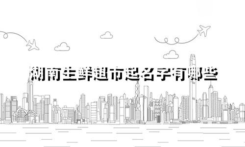 湖南生鲜超市起名字有哪些