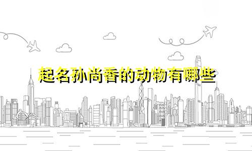 起名孙尚香的动物有哪些
