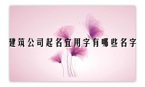 建筑公司起名宜用字有哪些名字