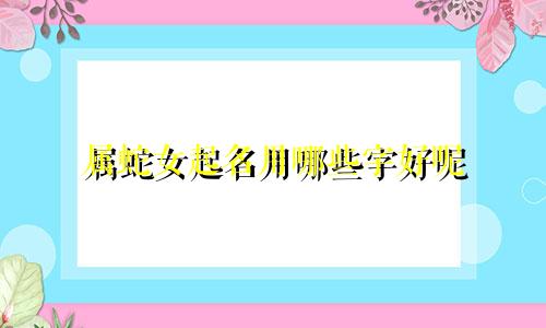 属蛇女起名用哪些字好呢