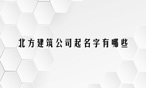 北方建筑公司起名字有哪些