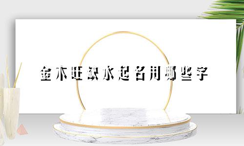金木旺缺水起名用哪些字