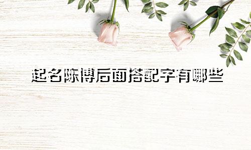 起名陈博后面搭配字有哪些